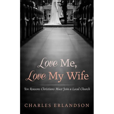 Love Me, Love My Wife: Ten Reasons Christians Must Join a Local Church