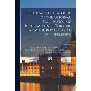 Illustrated Catalogue of the Original Collection of Instruments of Torture From the Royal Castle of Nuremberg: Amongst Which Will Be Found the Origina