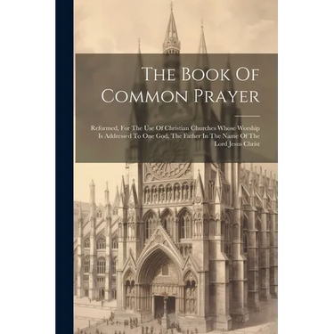 The Book Of Common Prayer: Reformed, For The Use Of Christian Churches Whose Worship Is Addressed To One God, The Father In The Name Of The Lord