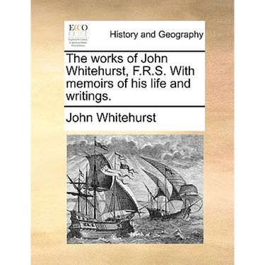 The Works of John Whitehurst, F.R.S. with Memoirs of His Life and Writings.