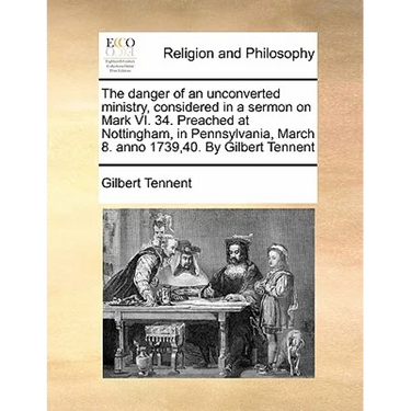 The Danger of an Unconverted Ministry, Considered in a Sermon on Mark VI. 34. Preached at Nottingham, in Pennsylvania, March 8. Anno 1739,40. by Gilbe