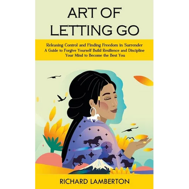 Art of Letting Go: Releasing Control and Finding Freedom in Surrender (A Guide to Forgive Yourself Build Resilience and Discipline Your Mind to Become
