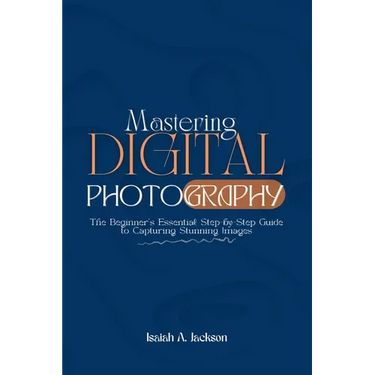Mastering Digital Photography: The Beginner's Essential Step-by-Step Guide to Capturing Stunning Images