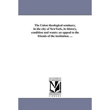 The Union theological seminary, in the city of NewYork, its history, condition and wants: an appeal to the friends of the institution. ...