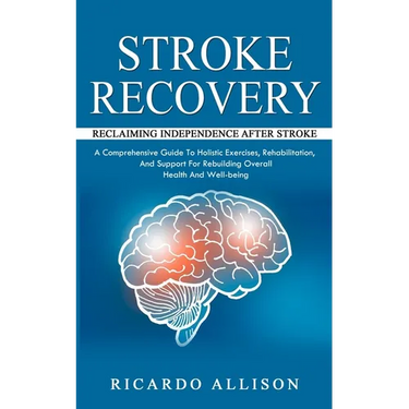 Stroke Recovery: Reclaiming Independence After Stroke (A Comprehensive Guide To Holistic Exercises, Rehabilitation, And Support For Rebuilding Overall