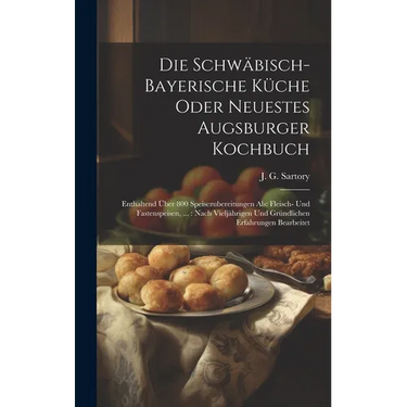 Die Schwäbisch-bayerische Küche Oder Neuestes Augsburger Kochbuch: Enthaltend Über 800 Speisezubereitungen Als: Fleisch- Und Fastenspeisen, ...: Nach