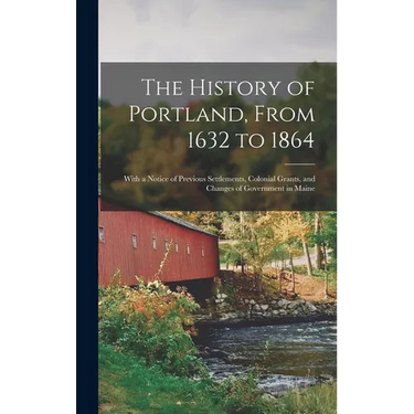 The History of Portland, From 1632 to 1864: With a Notice of Previous Settlements, Colonial Grants, and Changes of Government in Maine