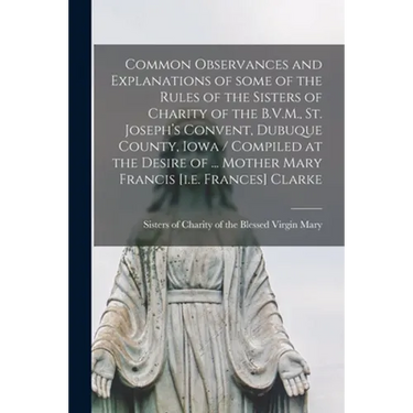 Common Observances and Explanations of Some of the Rules of the Sisters of Charity of the B.V.M., St. Joseph's Convent, Dubuque County, Iowa / Compile