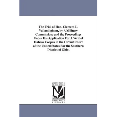The Trial of Hon. Clement L. Vallandigham, by A Military Commission; and the Proceedings Under His Application For A Writ of Habeas Corpus in the Circ