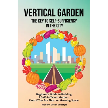 Vertical Garden The Key to Self-Sufficiency in the City: Beginner's Guide to Building a Self-Suffcient Garden Even If You Are Short on Growing Space
