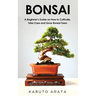 Bonsai: A Beginner's Guide on How to Cultivate, Take Care and Grow Bonsai Trees