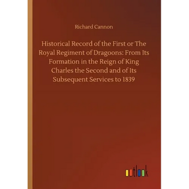 Historical Record of the First or The Royal Regiment of Dragoons: From Its Formation in the Reign of King Charles the Second and of Its Subsequent Ser