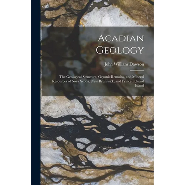 Acadian Geology: The Geological Structure, Organic Remains, and Mineral Resources of Nova Scotia, New Brunswick, and Prince Edward Isla