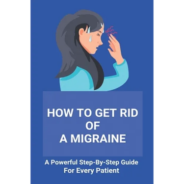 How To Get Rid Of A Migraine: A Powerful Step-By-Step Guide For Every Patient: Home Remedies For Instant Migraine Relief