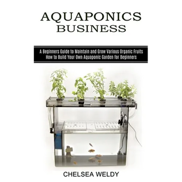 Aquaponics Business: A Beginners Guide to Maintain and Grow Various Organic Fruits (How to Build Your Own Aquaponic Garden for Beginners)