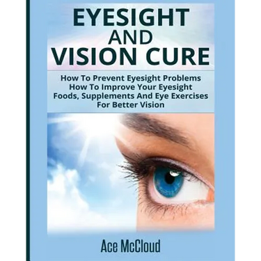 Eyesight And Vision Cure: How To Prevent Eyesight Problems: How To Improve Your Eyesight: Foods, Supplements And Eye Exercises For Better Vision