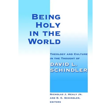 Being Holy in the World: Theology and Culture in the Thought of David L. Schindler