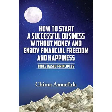 How to Start a Successful Business Without Money and Enjoy Financial Freedom and Happiness: Bible Based Principles