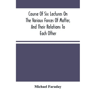 Course Of Six Lectures On The Various Forces Of Matter, And Their Relations To Each Other