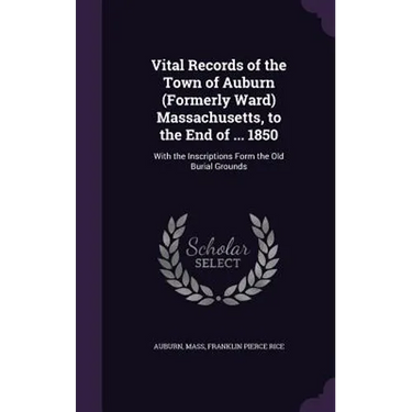 Vital Records of the Town of Auburn (Formerly Ward) Massachusetts, to the End of ... 1850: With the Inscriptions Form the Old Burial Grounds