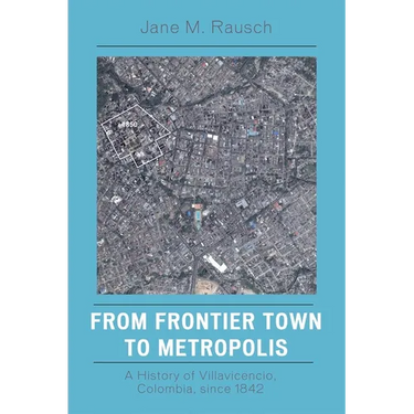 From Frontier Town to Metropolis: A History of Villavicencio, Colombia, Since 1842