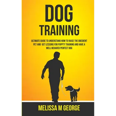 Dog Training: Ultimate Guide To Understand How To Raise The Obedient Pet And Get Lessons For Puppy Training And Have A Well-behaved Perfect Dog