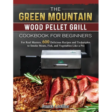 The Green Mountain Wood Pellet Grill Cookbook for Beginners: For Real Masters. 600 Delicious Recipes and Techniques to Smoke Meats, Fish, and Vegetabl