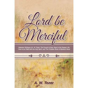 Lord Be Merciful: Selected Writings of A. W. Tozer: The Pursuit of God, Keys to the Deeper Life, How to be Filled with the Holy Spirit,