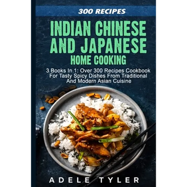 Indian Chinese and Japanese Home Cooking: 3 Books In 1: Over 300 Recipes Cookbook For Tasty Spicy Dishes From Traditional And Modern Asian Cuisine