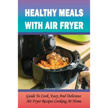 Healthy Meals With Air Fryer: Guide To Cook Easy And Delicious Air Fryer Recipes Cooking At Home: What Are The Pros And Cons Of An Air Fryer?