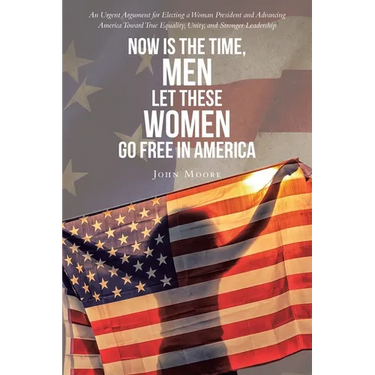 Now is The Time, Men Let These Women Go Free in America: An Urgent Argument for Electing a Woman President and Advancing America Toward True Equality,