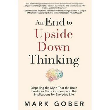An End to Upside Down Thinking: Dispelling the Myth That the Brain Produces Consciousness, and the Implications for Everyday Life