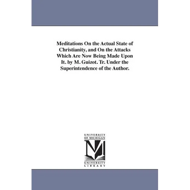 Meditations On the Actual State of Christianity, and On the Attacks Which Are Now Being Made Upon It. by M. Guizot. Tr. Under the Superintendence of t