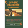 Off-Grid Solar Power For Beginners: Design, Install, And Maintain Off-Grid Solar Systems For Homes And Rvs