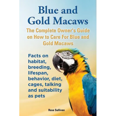 Blue and Gold Macaws, The Complete Owner's Guide on How to Care For Blue and Yellow Macaws, Facts on habitat, breeding, lifespan, behavior, diet, cage