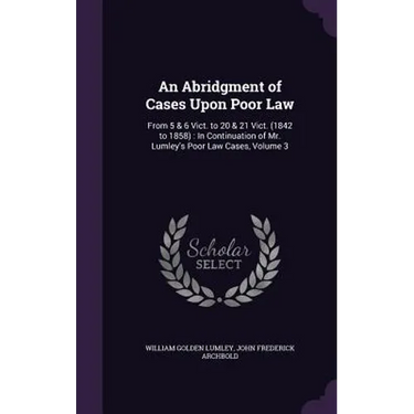 An Abridgment of Cases Upon Poor Law: From 5 & 6 Vict. to 20 & 21 Vict. (1842 to 1858): In Continuation of Mr. Lumley's Poor Law Cases, Volume 3