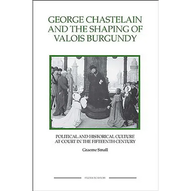 George Chastelain and the Shaping of Valois Burgundy: Political and Historical Culture at Court in the Fifteenth Century
