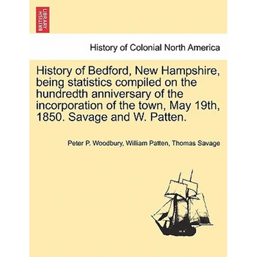 History of Bedford, New Hampshire, Being Statistics Compiled on the Hundredth Anniversary of the Incorporation of the Town, May 19th, 1850. Savage and