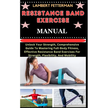 Resistance Band Exercise Manual: Unlock Your Strength, Comprehensive Guide To Mastering Full-Body Fitness, Effective Resistance Band Exercises For Str