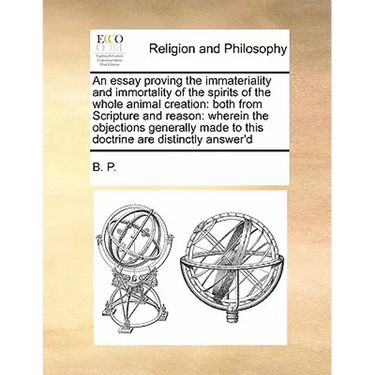 An Essay Proving the Immateriality and Immortality of the Spirits of the Whole Animal Creation: Both from Scripture and Reason: Wherein the Objections