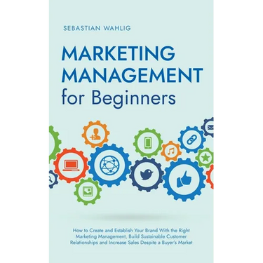 Marketing Management for Beginners: How to Create and Establish Your Brand With the Right Marketing Management, Build Sustainable Customer Relationshi