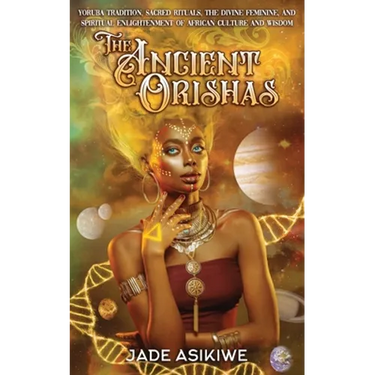 The Ancient Orishas: Yoruba Tradition, Sacred Rituals, The Divine Feminine, and Spiritual Enlightenment of African Culture and Wisdom