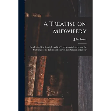 A Treatise on Midwifery: Developing New Principles Which Tend Materially to Lessen the Sufferings of the Patient and Shorten the Duration of Labour