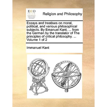 Essays and treatises on moral, political, and various philosophical subjects. By Emanuel Kant, ... from the German by the translator of The principles