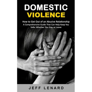 Domestic Violence: How to Get Out of an Abusive Relationship (A Comprehensive Guide That Can Help Keep You Safer Whether You Stay or Leave)