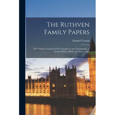 The Ruthven Family Papers: The Ruthven Version of The Conspiracy and Assassination at Gowrie House, Perth, 5th August 1600