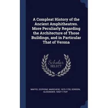 A Compleat History of the Ancient Amphitheatres. More Peculiarly Regarding the Architecture of Those Buildings, and in Particular That of Verona