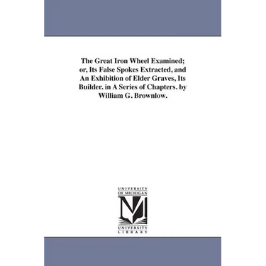 The Great Iron Wheel Examined; or, Its False Spokes Extracted, and An Exhibition of Elder Graves, Its Builder. in A Series of Chapters. by William G.