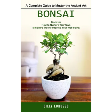 Bonsai: A Complete Guide to Master the Ancient Art (Discover How to Nurture Your Own Miniature Tree to Improve Your Well-being