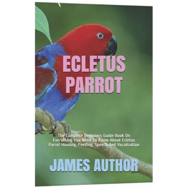 Ecletus Parrot: The Complete Beginners Guide Book On Everything You Need To Know About Ecletus Parrot Housing, Feeding, Speech And Vocalization